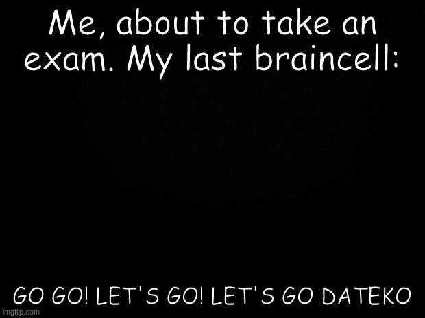 iT's tRuE tHo nGl | Me, about to take an exam. My last braincell:; GO GO! LET'S GO! LET'S GO DATEKO | image tagged in black background | made w/ Imgflip meme maker