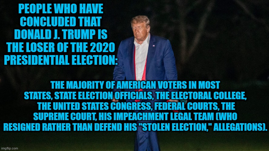 The Truth Will Set You Free! | PEOPLE WHO HAVE CONCLUDED THAT DONALD J. TRUMP IS THE LOSER OF THE 2020 PRESIDENTIAL ELECTION:; THE MAJORITY OF AMERICAN VOTERS IN MOST STATES, STATE ELECTION OFFICIALS, THE ELECTORAL COLLEGE,  THE UNITED STATES CONGRESS, FEDERAL COURTS, THE SUPREME COURT, HIS IMPEACHMENT LEGAL TEAM (WHO RESIGNED RATHER THAN DEFEND HIS "STOLEN ELECTION," ALLEGATIONS). | image tagged in politics | made w/ Imgflip meme maker