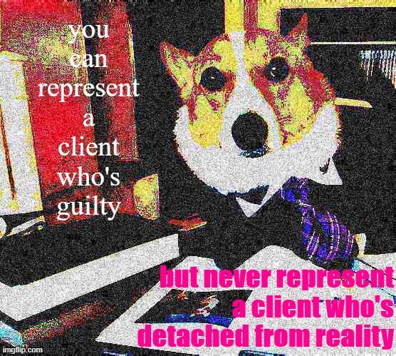 Or who doesn't pay. See generally: The current state of Trump's impeachment defense "dream team" | you can represent a client who's guilty; but never represent a client who's detached from reality | image tagged in lawyer corgi dog deep-fried,trump impeachment,impeachment,impeach,trump is a moron,lawyer | made w/ Imgflip meme maker
