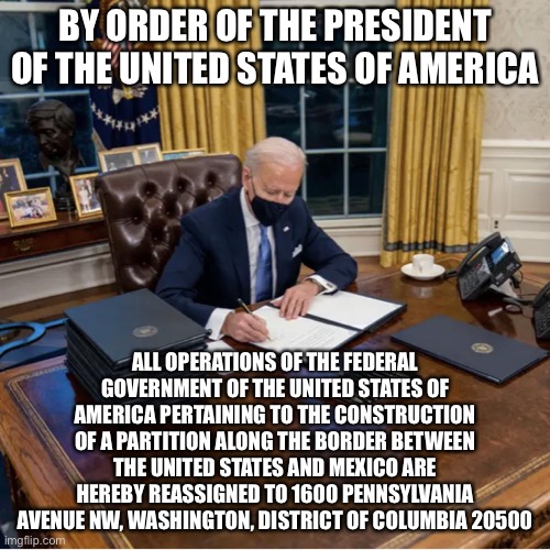 Righting the Ship | BY ORDER OF THE PRESIDENT OF THE UNITED STATES OF AMERICA; ALL OPERATIONS OF THE FEDERAL GOVERNMENT OF THE UNITED STATES OF AMERICA PERTAINING TO THE CONSTRUCTION OF A PARTITION ALONG THE BORDER BETWEEN THE UNITED STATES AND MEXICO ARE HEREBY REASSIGNED TO 1600 PENNSYLVANIA AVENUE NW, WASHINGTON, DISTRICT OF COLUMBIA 20500 | image tagged in biden executive orders,new normal,memes,funny,true story,joe biden | made w/ Imgflip meme maker
