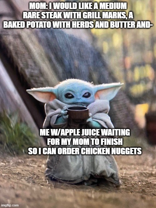 BABY YODA TEA | MOM: I WOULD LIKE A MEDIUM RARE STEAK WITH GRILL MARKS, A BAKED POTATO WITH HERDS AND BUTTER AND-; ME W/APPLE JUICE WAITING FOR MY MOM TO FINISH SO I CAN ORDER CHICKEN NUGGETS | image tagged in baby yoda tea | made w/ Imgflip meme maker