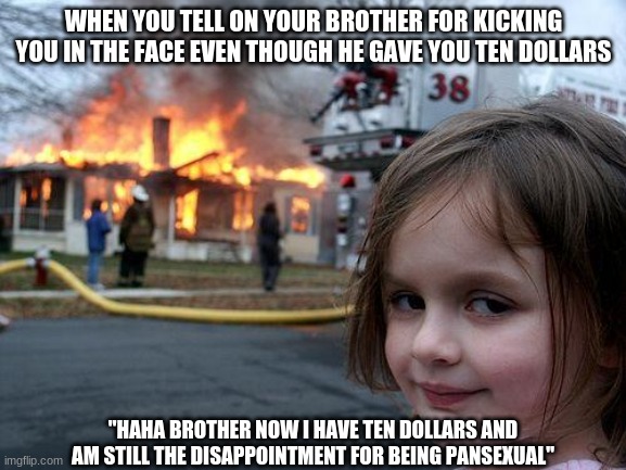 Disaster Girl | WHEN YOU TELL ON YOUR BROTHER FOR KICKING YOU IN THE FACE EVEN THOUGH HE GAVE YOU TEN DOLLARS; "HAHA BROTHER NOW I HAVE TEN DOLLARS AND AM STILL THE DISAPPOINTMENT FOR BEING PANSEXUAL" | image tagged in memes,disaster girl | made w/ Imgflip meme maker