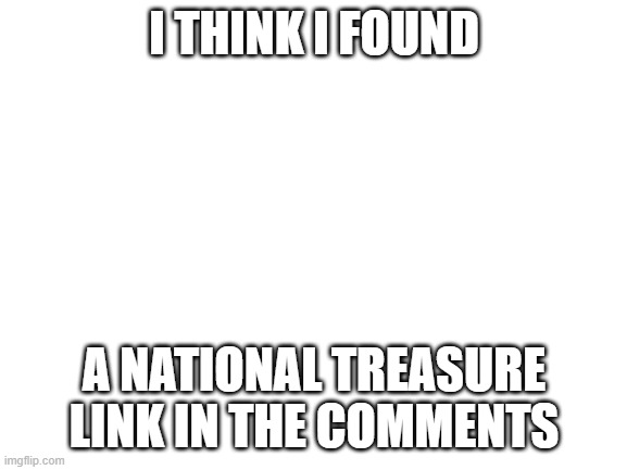 It is also the title https://www.youtube.com/watch?v=xfnGFfL7Zvo | I THINK I FOUND; A NATIONAL TREASURE LINK IN THE COMMENTS | image tagged in blank white template | made w/ Imgflip meme maker