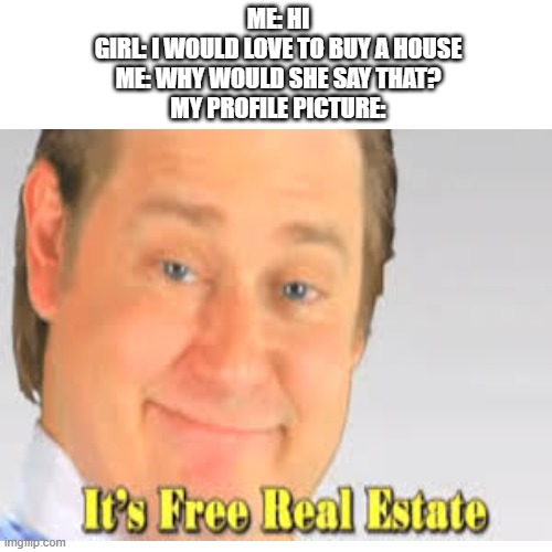 it's free real estate | ME: HI
GIRL: I WOULD LOVE TO BUY A HOUSE
ME: WHY WOULD SHE SAY THAT?
MY PROFILE PICTURE: | image tagged in it's free real estate,house,profile picture,funny memes | made w/ Imgflip meme maker