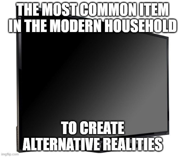 Television TV | THE MOST COMMON ITEM IN THE MODERN HOUSEHOLD; TO CREATE ALTERNATIVE REALITIES | image tagged in television tv | made w/ Imgflip meme maker