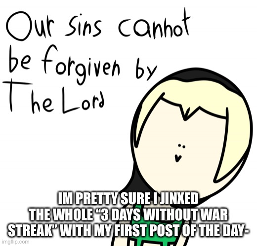 Welp- | IM PRETTY SURE I JINXED THE WHOLE “3 DAYS WITHOUT WAR STREAK” WITH MY FIRST POST OF THE DAY- | image tagged in our sins cannot be forgiven by the lord | made w/ Imgflip meme maker