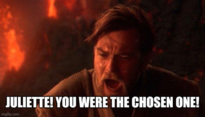 You Were The Chosen One (Star Wars) Meme | JULIETTE! YOU WERE THE CHOSEN ONE! | image tagged in memes,you were the chosen one star wars | made w/ Imgflip meme maker