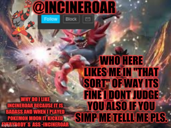 im running a survey on something | WHO HERE LIKES ME IN "THAT SORT" OF WAY ITS FINE I DONT JUDGE YOU ALSO IF YOU SIMP ME TELLL ME PLS. | image tagged in incineroar new announcement | made w/ Imgflip meme maker