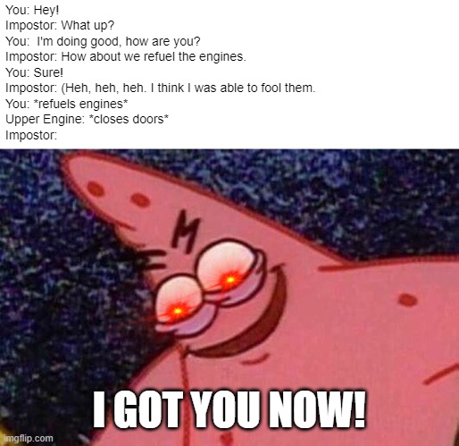 When you realize you get trapped in the Upper Engine by the Impostor | You: Hey!
Impostor: What up?
You:  I'm doing good, how are you?
Impostor: How about we refuel the engines.
You: Sure!
Impostor: (Heh, heh, heh. I think I was able to fool them.
You: *refuels engines*
Upper Engine: *closes doors*
Impostor:; I GOT YOU NOW! | image tagged in evil patrick,when you realize,among us | made w/ Imgflip meme maker