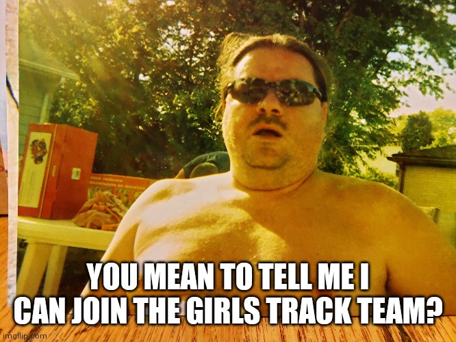 Fluffy love | YOU MEAN TO TELL ME I CAN JOIN THE GIRLS TRACK TEAM? | image tagged in humor | made w/ Imgflip meme maker