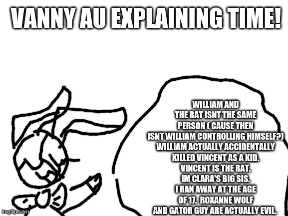 I got me an AU explaining time | WILLIAM AND THE RAT ISNT THE SAME PERSON ( CAUSE THEN ISNT WILLIAM CONTROLLING HIMSELF?)

WILLIAM ACTUALLY ACCIDENTALLY KILLED VINCENT AS A KID. VINCENT IS THE RAT. IM CLARA'S BIG SIS. I RAN AWAY AT THE AGE OF 17.  ROXANNE WOLF AND GATOR GUY ARE ACTUALLY EVIL. VANNY AU EXPLAINING TIME! | image tagged in blank white template | made w/ Imgflip meme maker