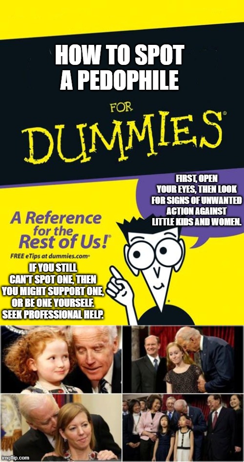 Use your brain... | HOW TO SPOT A PEDOPHILE; FIRST, OPEN YOUR EYES, THEN LOOK FOR SIGNS OF UNWANTED ACTION AGAINST LITTLE KIDS AND WOMEN. IF YOU STILL CAN'T SPOT ONE, THEN YOU MIGHT SUPPORT ONE, OR BE ONE YOURSELF. SEEK PROFESSIONAL HELP. | image tagged in for dummies book,joe biden,creepy joe biden,pedo,stupid people,politics | made w/ Imgflip meme maker