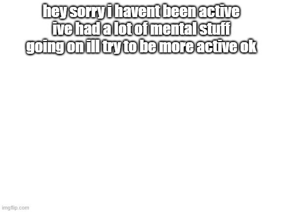 Blank White Template | hey sorry i havent been active ive had a lot of mental stuff going on ill try to be more active ok | image tagged in blank white template | made w/ Imgflip meme maker