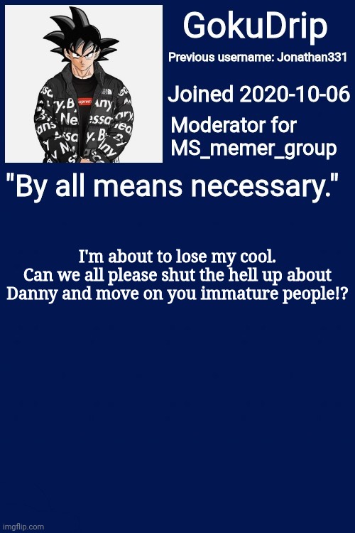 I'm about to get mad | I'm about to lose my cool.
Can we all please shut the hell up about Danny and move on you immature people!? | image tagged in jonathan's announcement template but goku drip | made w/ Imgflip meme maker