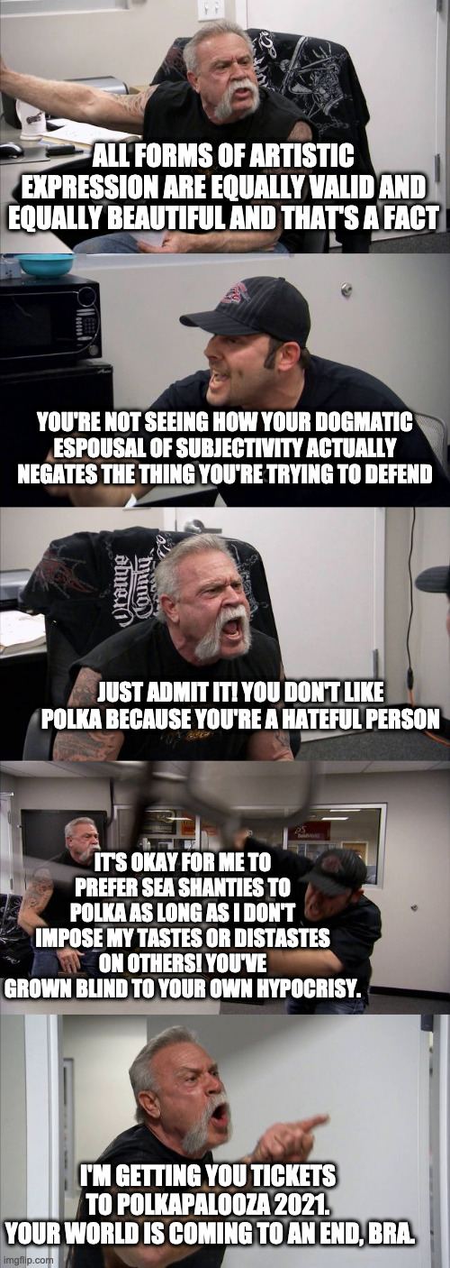 American Chopper Argument | ALL FORMS OF ARTISTIC EXPRESSION ARE EQUALLY VALID AND EQUALLY BEAUTIFUL AND THAT'S A FACT; YOU'RE NOT SEEING HOW YOUR DOGMATIC ESPOUSAL OF SUBJECTIVITY ACTUALLY NEGATES THE THING YOU'RE TRYING TO DEFEND; JUST ADMIT IT! YOU DON'T LIKE POLKA BECAUSE YOU'RE A HATEFUL PERSON; IT'S OKAY FOR ME TO PREFER SEA SHANTIES TO POLKA AS LONG AS I DON'T IMPOSE MY TASTES OR DISTASTES ON OTHERS! YOU'VE GROWN BLIND TO YOUR OWN HYPOCRISY. I'M GETTING YOU TICKETS 
TO POLKAPALOOZA 2021. 
YOUR WORLD IS COMING TO AN END, BRA. | image tagged in memes,american chopper argument | made w/ Imgflip meme maker