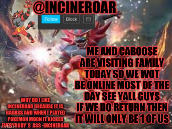 incineroar new announcement | ME AND CABOOSE ARE VISITING FAMILY TODAY SO WE WOT BE ONLINE MOST OF THE DAY SEE YALL GUYS IF WE DO RETURN THEN IT WILL ONLY BE 1 OF US | image tagged in incineroar new announcement | made w/ Imgflip meme maker