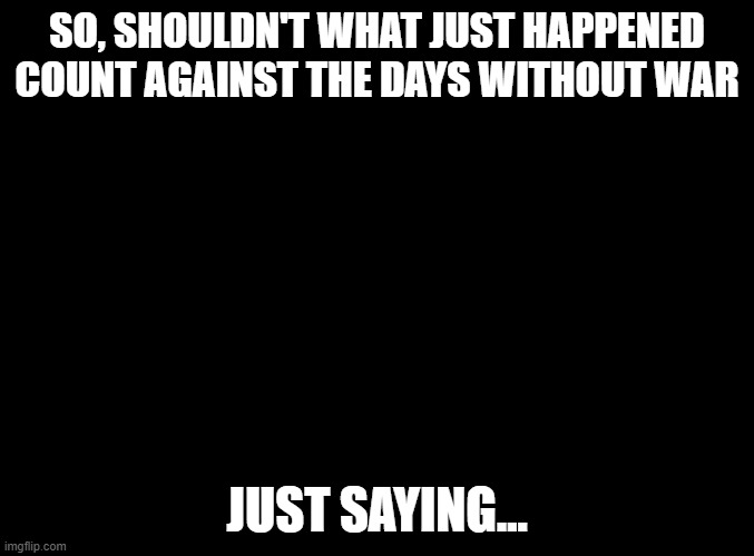 blank black | SO, SHOULDN'T WHAT JUST HAPPENED COUNT AGAINST THE DAYS WITHOUT WAR; JUST SAYING... | image tagged in blank black | made w/ Imgflip meme maker