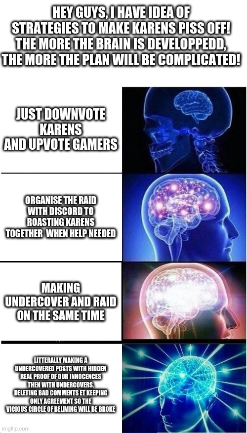 it took me 30 mins | HEY GUYS, I HAVE IDEA OF STRATEGIES TO MAKE KARENS PISS OFF!
THE MORE THE BRAIN IS DEVELOPPEDD, THE MORE THE PLAN WILL BE COMPLICATED! JUST DOWNVOTE KARENS AND UPVOTE GAMERS; ORGANISE THE RAID WITH DISCORD TO ROASTING KARENS TOGETHER  WHEN HELP NEEDED; MAKING UNDERCOVER AND RAID ON THE SAME TIME; LITTERALLY MAKING A UNDERCOVERED POSTS WITH HIDDEN REAL PROOF OF OUR INNOCENCES THEN WITH UNDERCOVERS, DELETING BAD COMMENTS ET KEEPING ONLY AGREEMENT SO THE VICIOUS CIRCLE OF BELIVING WILL BE BROKE | image tagged in memes,expanding brain | made w/ Imgflip meme maker