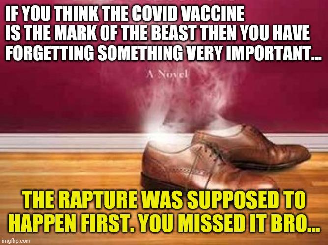For those who think the covid vaccine is the mark of the beast. | IF YOU THINK THE COVID VACCINE IS THE MARK OF THE BEAST THEN YOU HAVE FORGETTING SOMETHING VERY IMPORTANT... THE RAPTURE WAS SUPPOSED TO HAPPEN FIRST. YOU MISSED IT BRO... | image tagged in covid19,end times,vaccine,revelation | made w/ Imgflip meme maker