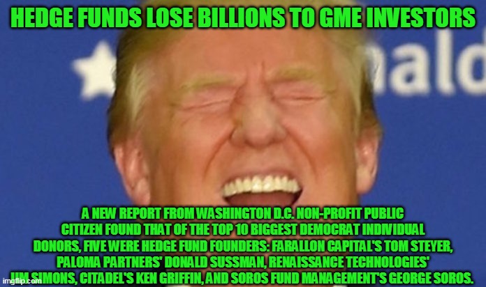 Trump laughing |  HEDGE FUNDS LOSE BILLIONS TO GME INVESTORS; A NEW REPORT FROM WASHINGTON D.C. NON-PROFIT PUBLIC CITIZEN FOUND THAT OF THE TOP 10 BIGGEST DEMOCRAT INDIVIDUAL DONORS, FIVE WERE HEDGE FUND FOUNDERS: FARALLON CAPITAL'S TOM STEYER, PALOMA PARTNERS' DONALD SUSSMAN, RENAISSANCE TECHNOLOGIES' JIM SIMONS, CITADEL'S KEN GRIFFIN, AND SOROS FUND MANAGEMENT'S GEORGE SOROS. | image tagged in trump laughing,gme,robinhood,hedge funds,wallstreetbets | made w/ Imgflip meme maker