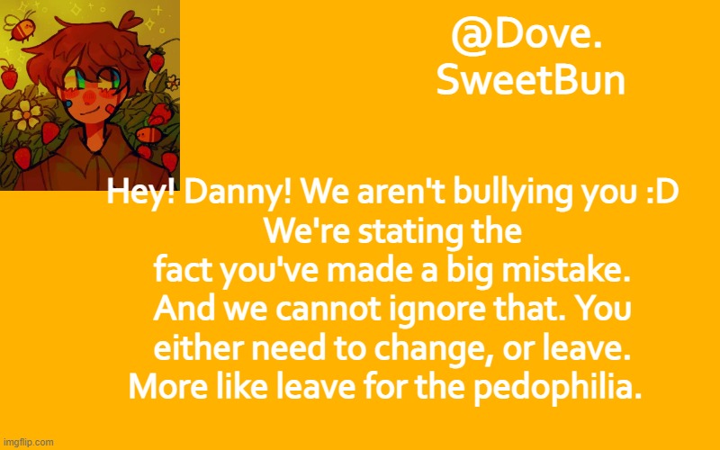 Another template | Hey! Danny! We aren't bullying you :D
We're stating the fact you've made a big mistake. And we cannot ignore that. You either need to change, or leave. More like leave for the pedophilia. | image tagged in another template | made w/ Imgflip meme maker