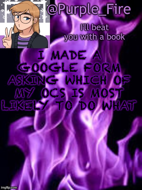 https://forms.gle/ArjXXbbefEd5nn6z6 | I MADE A GOOGLE FORM ASKING WHICH OF MY OCS IS MOST LIKELY TO DO WHAT | image tagged in purple_fire announcement | made w/ Imgflip meme maker