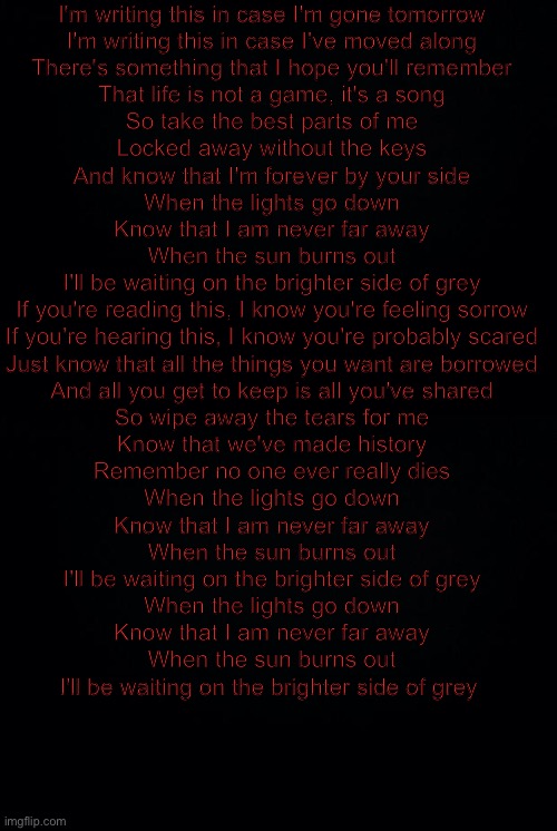 I'm writing this in case I'm gone tomorrow
I'm writing this in case I've moved along
There's something that I hope you'll remember
That life is not a game, it's a song
So take the best parts of me
Locked away without the keys
And know that I'm forever by your side
When the lights go down
Know that I am never far away
When the sun burns out
I'll be waiting on the brighter side of grey
If you're reading this, I know you're feeling sorrow
If you're hearing this, I know you're probably scared
Just know that all the things you want are borrowed
And all you get to keep is all you've shared
So wipe away the tears for me
Know that we've made history
Remember no one ever really dies
When the lights go down
Know that I am never far away
When the sun burns out
I'll be waiting on the brighter side of grey
When the lights go down
Know that I am never far away
When the sun burns out
I'll be waiting on the brighter side of grey | image tagged in black background | made w/ Imgflip meme maker