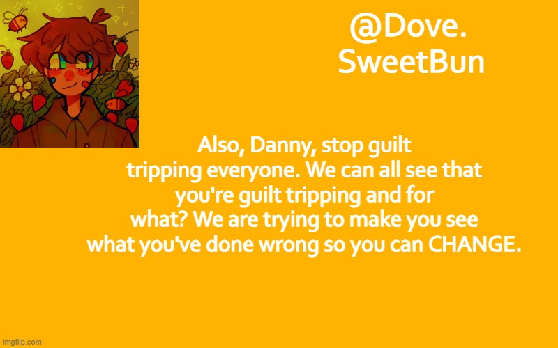 Another template | Also, Danny, stop guilt tripping everyone. We can all see that you're guilt tripping and for what? We are trying to make you see what you've done wrong so you can CHANGE. | image tagged in another template | made w/ Imgflip meme maker