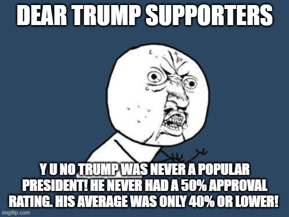 Why you no | DEAR TRUMP SUPPORTERS; Y U NO TRUMP WAS NEVER A POPULAR PRESIDENT! HE NEVER HAD A 50% APPROVAL RATING. HIS AVERAGE WAS ONLY 40% OR LOWER! | image tagged in why you no | made w/ Imgflip meme maker