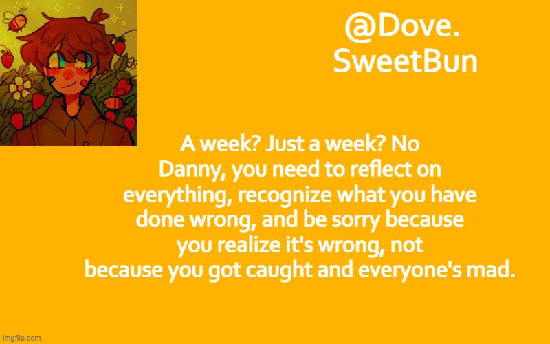 Another template | A week? Just a week? No Danny, you need to reflect on everything, recognize what you have done wrong, and be sorry because you realize it's wrong, not because you got caught and everyone's mad. | image tagged in another template | made w/ Imgflip meme maker