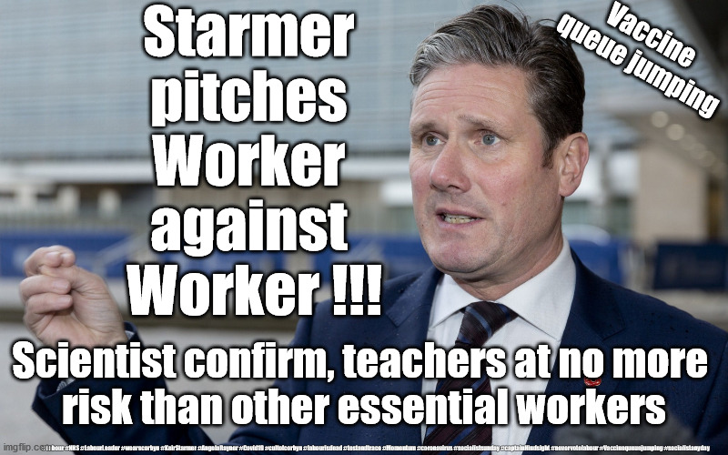 Starmer - Teachers queue-jumping vaccine | Starmer 
pitches 
Worker 
against 
Worker !!! Vaccine 
queue jumping; Scientist confirm, teachers at no more 
risk than other essential workers; #Labour #NHS #LabourLeader #wearecorbyn #KeirStarmer #AngelaRayner #Covid19 #cultofcorbyn #labourisdead #testandtrace #Momentum #coronavirus #socialistsunday #captainHindsight #nevervotelabour #Vaccinequeuejumping #socialistanyday | image tagged in starmer labour,corona virus covid19,teache union nasuwt,nhs test track trace,labour is dead,getstarmerout | made w/ Imgflip meme maker