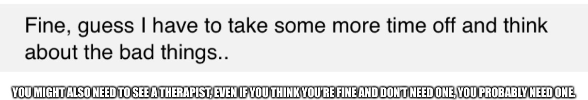 YOU MIGHT ALSO NEED TO SEE A THERAPIST, EVEN IF YOU THINK YOU’RE FINE AND DON’T NEED ONE, YOU PROBABLY NEED ONE. | made w/ Imgflip meme maker