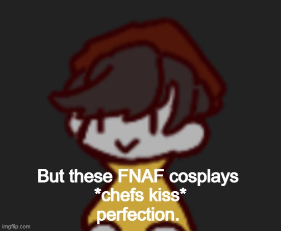 Oh god- Oh no- | But these FNAF cosplays 
*chefs kiss*
perfection. | image tagged in oh god- oh no- | made w/ Imgflip meme maker