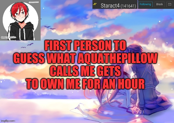 FIRST PERSON TO GUESS WHAT AQUATHEPILLOW CALLS ME GETS TO OWN ME FOR AN HOUR | image tagged in new starkugo announcement template updated picrew | made w/ Imgflip meme maker