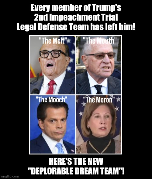 Trump's New Deplorable Dream Team | Every member of Trump's
2nd Impeachment Trial
Legal Defense Team has left him! HERE'S THE NEW
"DEPLORABLE DREAM TEAM"! | image tagged in trump,legal team,giuliani,mooch,dershowitz,powell | made w/ Imgflip meme maker