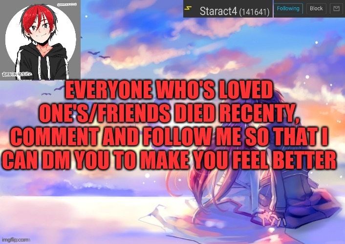 EVERYONE WHO'S LOVED ONE'S/FRIENDS DIED RECENTY, COMMENT AND FOLLOW ME SO THAT I CAN DM YOU TO MAKE YOU FEEL BETTER | image tagged in new starkugo announcement template updated picrew | made w/ Imgflip meme maker