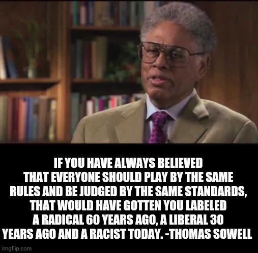 Thomas Sowell  | IF YOU HAVE ALWAYS BELIEVED THAT EVERYONE SHOULD PLAY BY THE SAME RULES AND BE JUDGED BY THE SAME STANDARDS, THAT WOULD HAVE GOTTEN YOU LABELED A RADICAL 60 YEARS AGO, A LIBERAL 30 YEARS AGO AND A RACIST TODAY. -THOMAS SOWELL | image tagged in thomas sowell | made w/ Imgflip meme maker