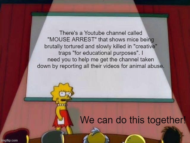 Link to channel in comments | There's a Youtube channel called "MOUSE ARREST" that shows mice being brutally tortured and slowly killed in "creative" traps "for educational purposes". I need you to help me get the channel taken down by reporting all their videos for animal abuse. We can do this together! | image tagged in lisa simpson's presentation,animal abuse,help me,spread the word | made w/ Imgflip meme maker