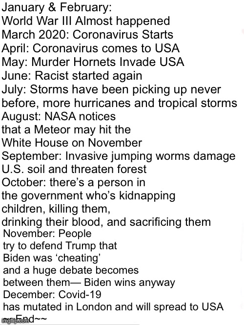 Since now it’s 2021... We can all look back at what happened in 2020: | January & February: World War III Almost happened
March 2020: Coronavirus Starts
April: Coronavirus comes to USA
May: Murder Hornets Invade USA
June: Racist started again
July: Storms have been picking up never before, more hurricanes and tropical storms; November: People try to defend Trump that Biden was ‘cheating’ and a huge debate becomes between them— Biden wins anyway
December: Covid-19 has mutated in London and will spread to USA
~~End~~; August: NASA notices that a Meteor may hit the White House on November
September: Invasive jumping worms damage U.S. soil and threaten forest
October: there’s a person in the government who’s kidnapping children, killing them, drinking their blood, and sacrificing them | image tagged in memes,2020,text,2020 sucks,funny,funny memes | made w/ Imgflip meme maker