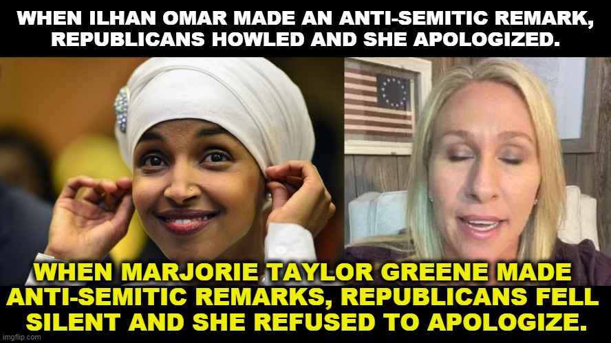 Republican values are elastic. | WHEN ILHAN OMAR MADE AN ANTI-SEMITIC REMARK, 
REPUBLICANS HOWLED AND SHE APOLOGIZED. WHEN MARJORIE TAYLOR GREENE MADE 
ANTI-SEMITIC REMARKS, REPUBLICANS FELL 
SILENT AND SHE REFUSED TO APOLOGIZE. | image tagged in ilhan kmar,marjorie taylor greene eyes shut dumb stupid qanon,anti-semite and a racist,white trash | made w/ Imgflip meme maker