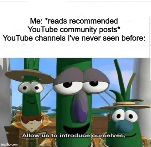 Allow us to introduce ourselves | Me: *reads recommended YouTube community posts*
YouTube channels I've never seen before: | image tagged in allow us to introduce ourselves,youtube,community,post,veggietales 'allow us to introduce ourselfs',veggietales | made w/ Imgflip meme maker