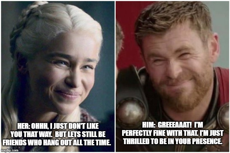 Thor Loves Daenerys... |  HIM:  GREEEAAAT!  I'M PERFECTLY FINE WITH THAT. I'M JUST THRILLED TO BE IN YOUR PRESENCE. HER: OHHH, I JUST DON'T LIKE YOU THAT WAY.  BUT LETS STILL BE FRIENDS WHO HANG OUT ALL THE TIME. | image tagged in daenerys targaryen thor,daenerys targaryen,thor,thor happy then sad,girls vs boys,thor ragnarok | made w/ Imgflip meme maker
