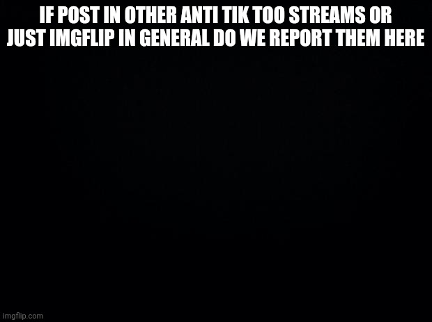Black background | IF POST IN OTHER ANTI TIK TOO STREAMS OR JUST IMGFLIP IN GENERAL DO WE REPORT THEM HERE | image tagged in black background | made w/ Imgflip meme maker