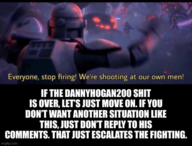 If he comes back | IF THE DANNYHOGAN200 SHIT IS OVER, LET’S JUST MOVE ON. IF YOU DON’T WANT ANOTHER SITUATION LIKE THIS, JUST DON’T REPLY TO HIS COMMENTS. THAT JUST ESCALATES THE FIGHTING. | made w/ Imgflip meme maker