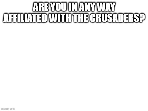 Please tell me. | ARE YOU IN ANY WAY AFFILIATED WITH THE CRUSADERS? | image tagged in blank white template | made w/ Imgflip meme maker