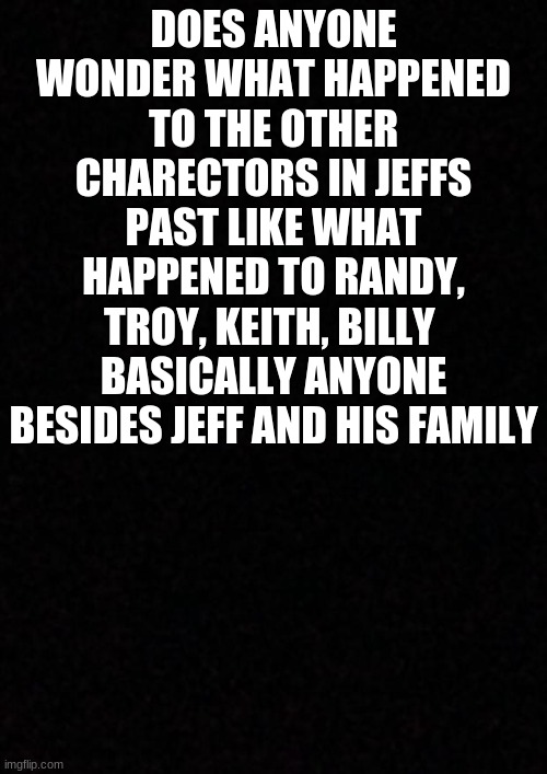 seriosly tho | DOES ANYONE WONDER WHAT HAPPENED TO THE OTHER CHARECTORS IN JEFFS PAST LIKE WHAT HAPPENED TO RANDY, TROY, KEITH, BILLY  BASICALLY ANYONE BESIDES JEFF AND HIS FAMILY | image tagged in blank,creepypasta,characters,unknown,past,black background | made w/ Imgflip meme maker