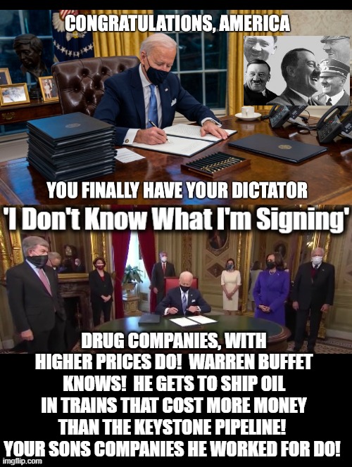 Biden's controllers know what he is signing! He does not! | DRUG COMPANIES, WITH HIGHER PRICES DO!  WARREN BUFFET KNOWS!  HE GETS TO SHIP OIL IN TRAINS THAT COST MORE MONEY THAN THE KEYSTONE PIPELINE!  YOUR SONS COMPANIES HE WORKED FOR DO! | image tagged in stupid people,stupid liberals,stupidity,biden,democrats | made w/ Imgflip meme maker