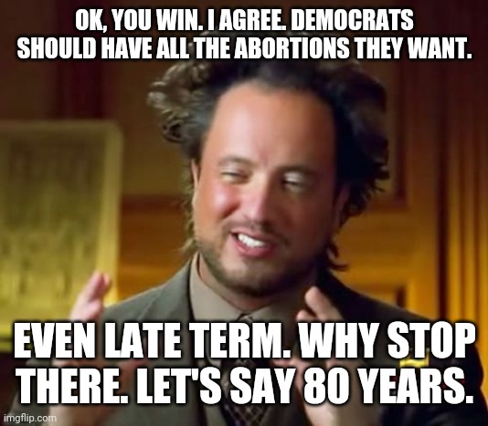 Ancient Aliens | OK, YOU WIN. I AGREE. DEMOCRATS SHOULD HAVE ALL THE ABORTIONS THEY WANT. EVEN LATE TERM. WHY STOP THERE. LET'S SAY 80 YEARS. | image tagged in memes,ancient aliens | made w/ Imgflip meme maker