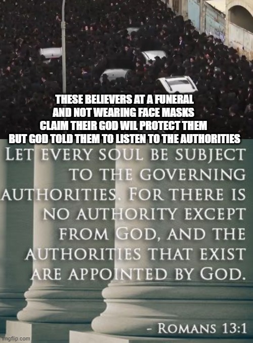 What if God has told us to listen to the authorities | THESE BELIEVERS AT A FUNERAL AND NOT WEARING FACE MASKS 
CLAIM THEIR GOD WIL PROTECT THEM 
BUT GOD TOLD THEM TO LISTEN TO THE AUTHORITIES | image tagged in orthodox jews,jews,i find your lack of faith disturbing,face mask | made w/ Imgflip meme maker