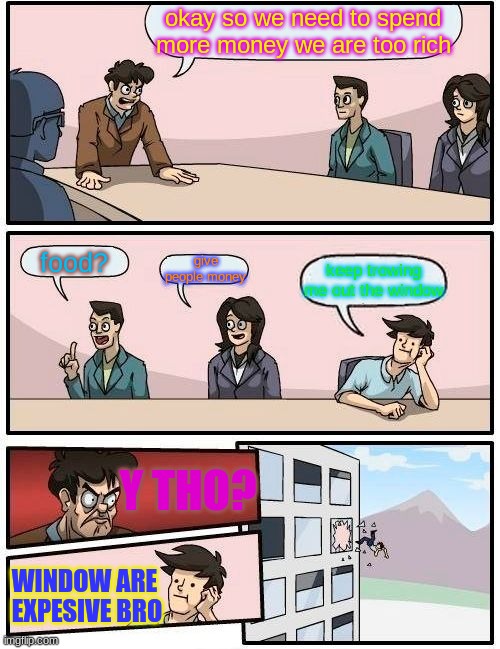 Boardroom Meeting Suggestion | okay so we need to spend more money we are too rich; give people money; food? keep trowing me out the window; Y THO? WINDOW ARE  EXPESIVE BRO | image tagged in memes,boardroom meeting suggestion | made w/ Imgflip meme maker